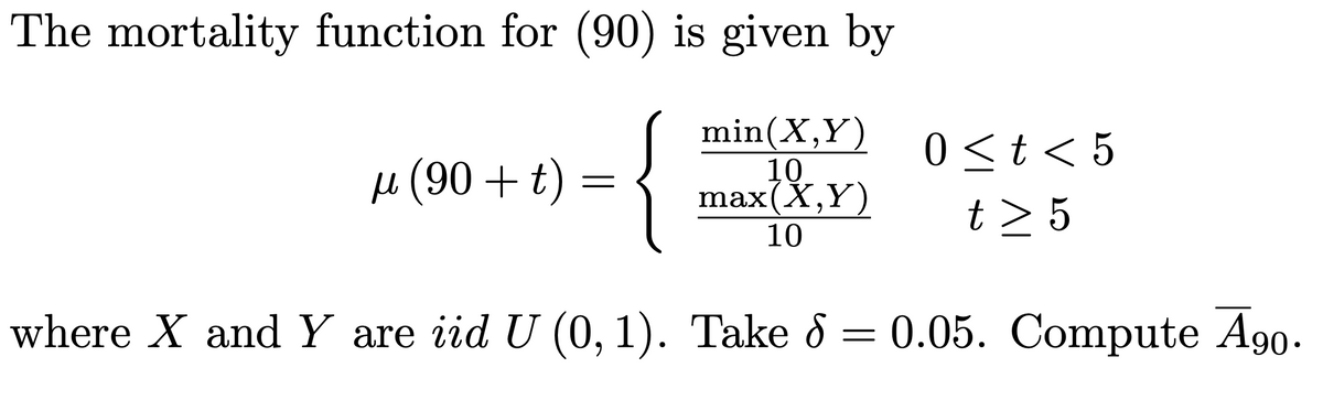 The mortality function for (90) is given by
{
min(X,Y)
10.
max(X,Y)
0<t< 5
µ (90 + t) =
t > 5
10
where X andY are iid U (0, 1). Take 8 = 0.05. Compute A90.
