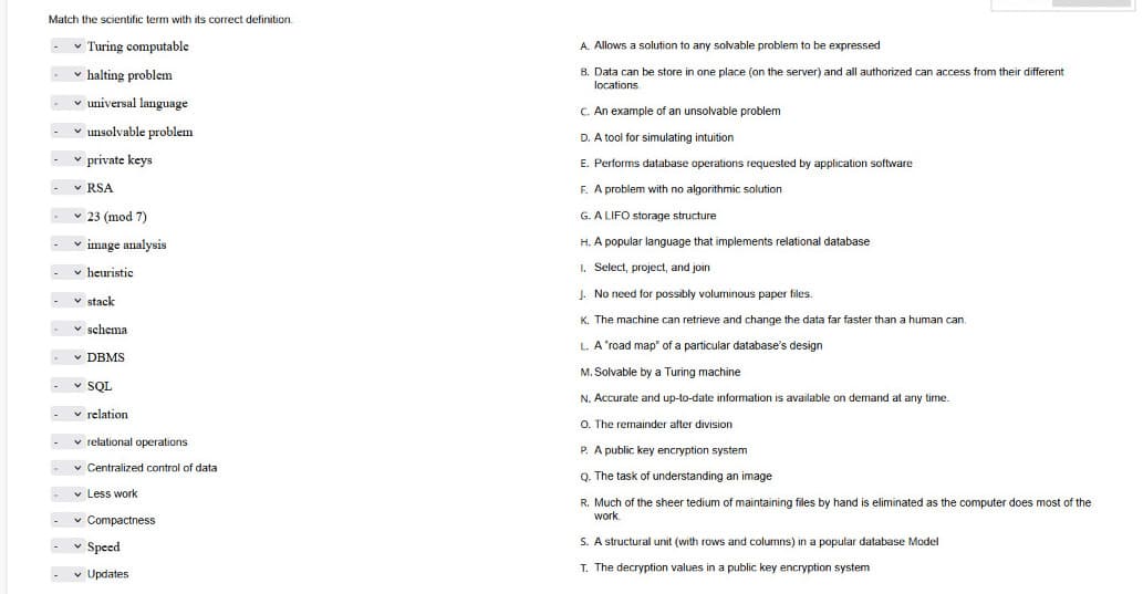 Match the scientific term with its correct definition.
v Turing computable
A. Allows a solution to any solvable problem to be expressed
v halting problem
B. Data can be store in one place (on the server) and all authorized can access from their different
locations
v universal language
C. An example of an unsolvable problem
v unsolvable problem
D. A tool for simulating intuition
v private keys
E. Performs database operations requested by application software
v RSA
F. A problem with no algorithmic solution
v 23 (mod 7)
G. A LIFO storage structure
image analysis
H. A popular language that implements relational database
v heuristic
I. Select, project, and join
J. No need for possibly voluminous paper files.
v stack
K. The machine can retrieve and change the data far faster than a human can.
v schema
L. A'road map" of a particular database's design
v DBMS
M. Solvable by a Turing machine
v SOL
N. Accurate and up-to-date information is available on demand at any time.
v relation
O. The remainder after division
v relational operations
P. A public key encryption system
v Centralized control of data
Q. The task of understanding an image
v Less work
R. Much of the sheer tedium of maintaining files by hand is eliminated as the computer does most of the
work
v Compactness
v Speed
S. A structural unit (with rows and columns) in a popular database Model
v Updates
T. The decryption values in a public key encryption system
