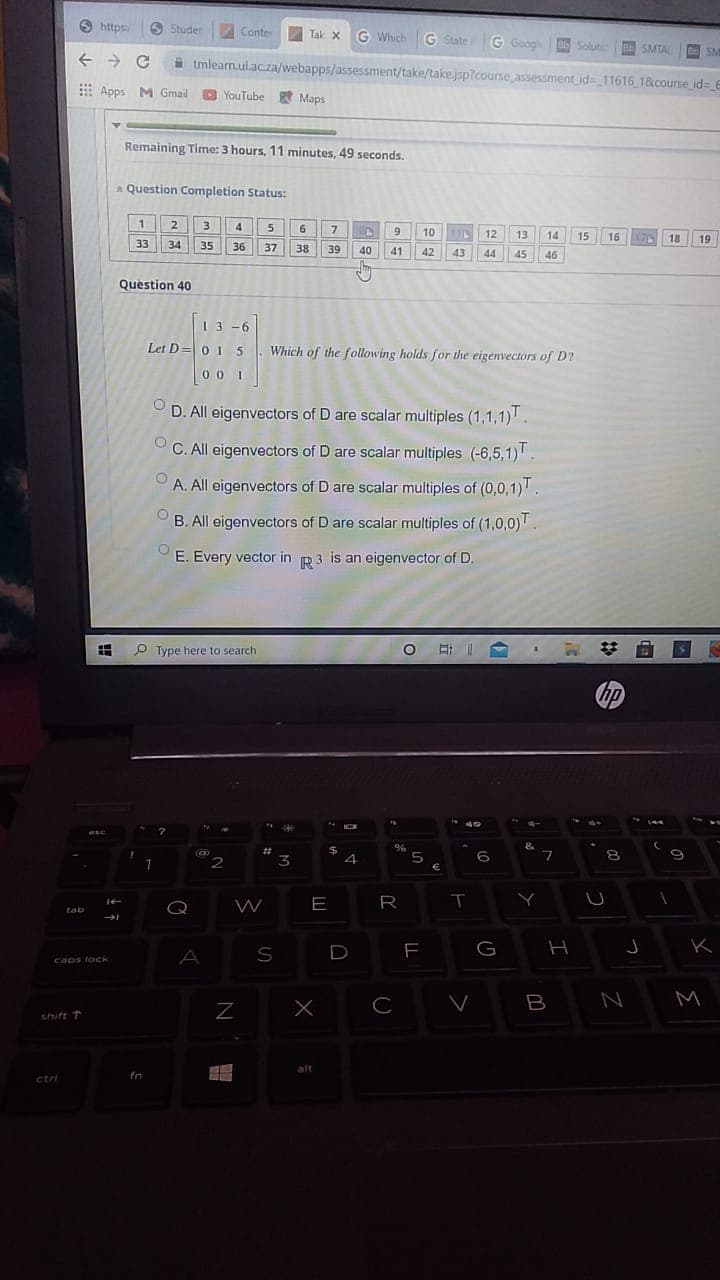 9 https:/
https:/
6 Studer
Conter
Tak x G Which
G State G Googl e Soluti
B SMTA
BeSM
a tmlearn.ul.ac.za/webapps/assessment/take/take.jsp?course assessment id=11616 1&course id= 6
E Apps M Gmail
O YouTube Maps
Remaining Time: 3 hours, 11 minutes, 49 seconds,
* Question Completion Status:
1.
2
3
4
5
6.
7
10
11D
12
13
14
15
16
18
19
33
34
35
36
37
38
39
40
41
42
43
44
45
46
Question 40
13 -6
Let D =0 15
Which of the following holds for the eigenvectors of D?
00 1
D. All eigenvectors of D are scalar multiples (1,1,1)
C. All eigenvectors of D are scalar multiples (-6,5,1).
A. All eigenvectors of D are scalar multiples of (0,0,1).
B. All eigenvectors of D are scalar multiples of (1,0,0).
E. Every vector in R3 is an eigenvector of D.
O Type here to search
hp
144
%23
24
%
2
3
5
6
8.
Q
E
R
tab
D
G
A
caps lock
C
B
M
shift T
alt
ctri
fn
I
