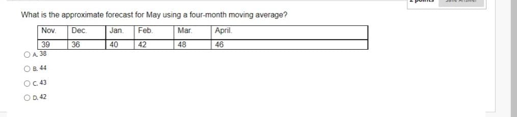 What is the approximate forecast for May using a four-month moving average?
Nov.
Dec.
Jan.
Feb.
Mar.
April.
39
OA. 38
36
40
42
48
46
O B. 44
OC.43
O D. 42
