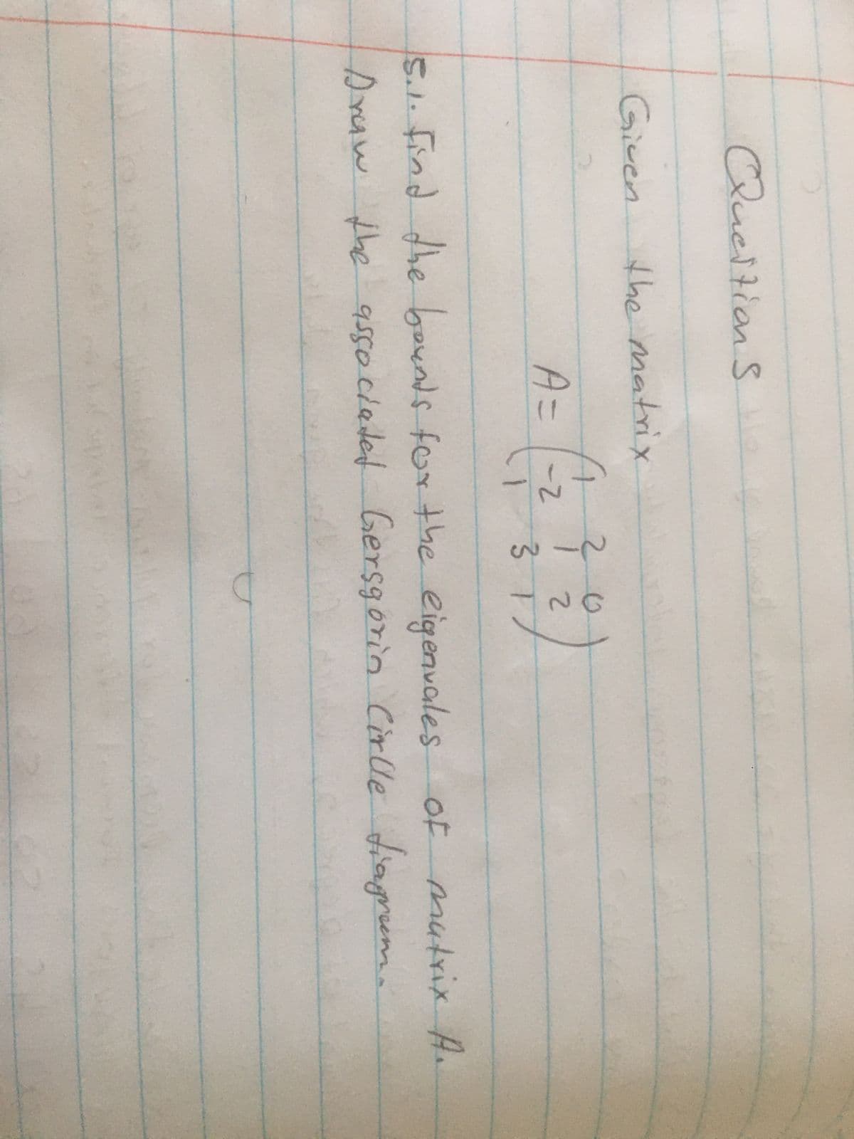 Queſtions
Given
the matrix
A=
4
20
-2
2
1 3 17
5.1. Find the bounds for the eigenvales of matrix A.
Draw the associated Gersgorin Cirlle fiagram.