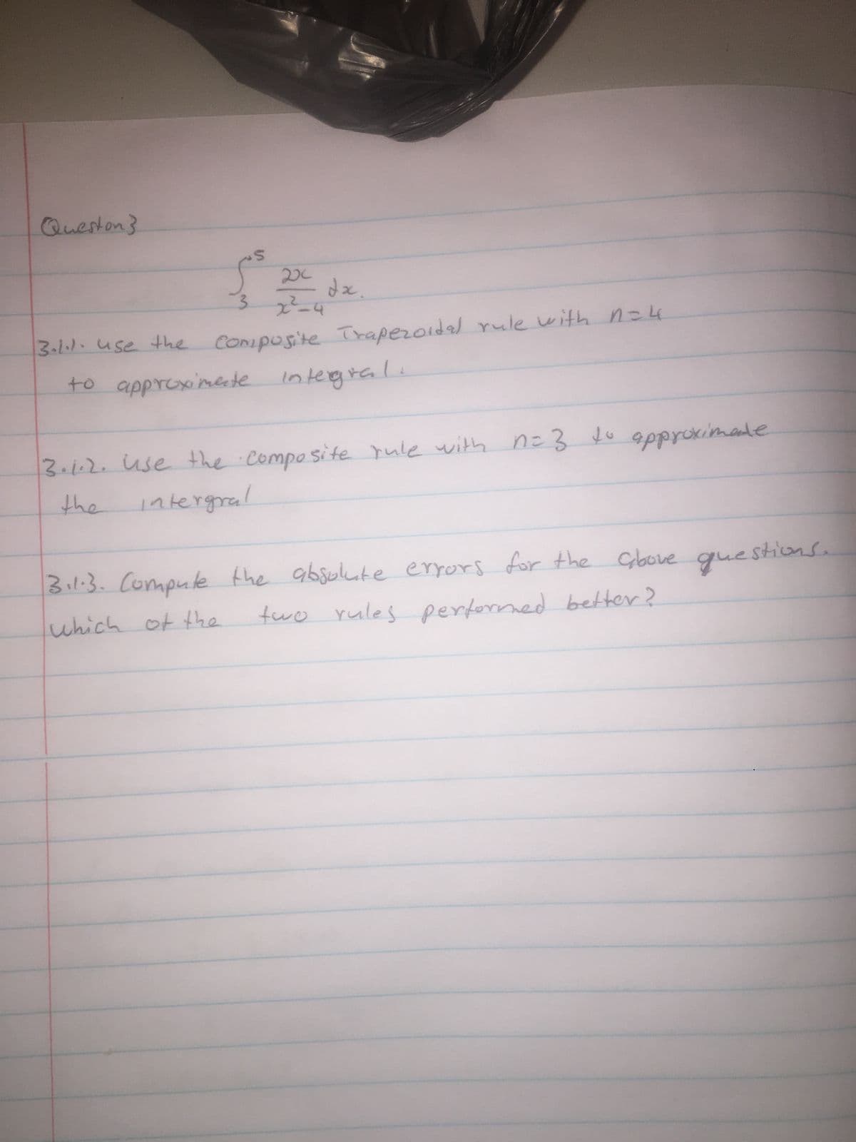 Queston}
S
202
3 x²-4
dx.
3.1.1. use the composite Trapezoidal rule with n=4
to approximate
integral.
3.1.2. use the composite rule with n=3 to approximate
the intergral
3.1.3. Compute the absolute errors for the above questions.
two rules performed better?
which of the