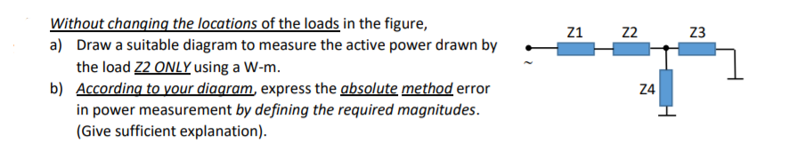 Without changing the locations of the loads in the figure,
a) Draw a suitable diagram to measure the active power drawn by
Z1
22
23
the load Z2 ONLY using a W-m.
b) According to your diagram, express the absolute method error
in power measurement by defining the required magnitudes.
(Give sufficient explanation).
24
