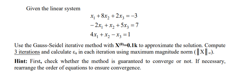 Given the linear system
X¡ +8x, +2x3 = -3
- 2x, +x2 +5x3 =7
4x, +x2 - x3 = 1
Use the Gauss-Seidel iterative method with X®)=0.1k to approximate the solution. Compute
3 iterations and calculate ɛa in each iteration using maximum magnitude norm (X).
Hint: First, check whether the method is guaranteed to converge or not. If necessary,
rearrange the order of equations to ensure convergence.
