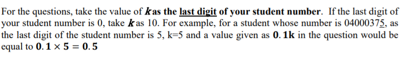 For the questions, take the value of kas the last digit of your student number. If the last digit of
your student number is 0, take k as 10. For example, for a student whose number is 04000375, as
the last digit of the student number is 5, k=5 and a value given as 0. 1k in the question would be
equal to 0.1 × 5 = 0. 5
