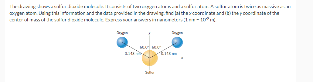 The drawing shows a sulfur dioxide molecule. It consists of two oxygen atoms and a sulfur atom. A sulfur atom is twice as massive as an
oxygen atom. Using this information and the data provided in the drawing, find (a) the x coordinate and (b) the y coordinate of the
center of mass of the sulfur dioxide molecule. Express your answers in nanometers (1 nm = 10⁹ m).
Oxygen
60.0⁰ 60.0°
0.143 nm
Sulfur
Oxygen
0.143 nm