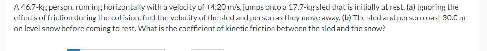 A 46.7-kg person, running horizontally with a velocity of +4.20 m/s, jumps onto a 17.7-kg sled that is initially at rest. (a) Ignoring the
effects of friction during the collision, find the velocity of the sled and person as they move away. (b) The sled and person coast 30.0 m
on level snow before coming to rest. What is the coefficient of kinetic friction between the sled and the snow?