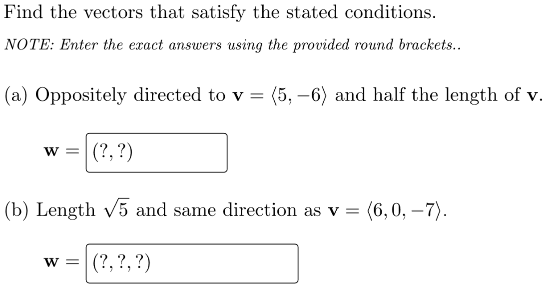 Find the vectors that satisfy the stated conditions.
NOTE: Enter the exact answers using the provided round brackets..
(a) Oppositely directed to v = (5, –6) and half the length of v.
(?, ?)
w =
(b) Length v5 and same direction as v =
(6,0, –7).
w =
(?, ?, ?)
