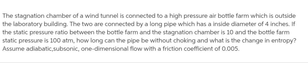 The stagnation chamber of a wind tunnel is connected to a high pressure air bottle farm which is outside
the laboratory building. The two are connected by a long pipe which has a inside diameter of 4 inches. If
the static pressure ratio between the bottle farm and the stagnation chamber is 10 and the bottle farm
static pressure is 100 atm, how long can the pipe be without choking and what is the change in entropy?
Assume adiabatic,subsonic, one-dimensional flow with a friction coefficient of 0.005.
