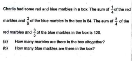 Charlle had some red and blue marbles in a box. The sum of of the red
marbles and of the blue marbles in the box is 64. The sum of of the
red marbles and 2 of the blue marbles in the box is 120.
(a) How many marbles are there in the box altogether?
(b)
How many blue marbles are there in the box?
