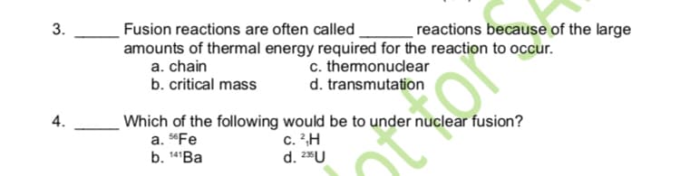 3.
Fusion reactions are often called
reactions because of the large
amounts of thermal energy required for the reaction to occur.
a. chain
b. critical mass
c. themonuclear
d. transmutation
4.
Which of the following would be to under nuclear fusion?
a. "Fe
b. 14'Ba
c. ?H
d. 2U
