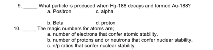 What particle is produced when Hg-188 decays and formed Au-188?
a. Positron
9.
c. alpha
d. proton
b. Beta
The magic numbers for atoms are;
a. number of electrons that confer atomic stability.
b. number of protons and or neutrons that confer nuclear stability.
c. n/p ratios that confer nuclear stability.
10.
