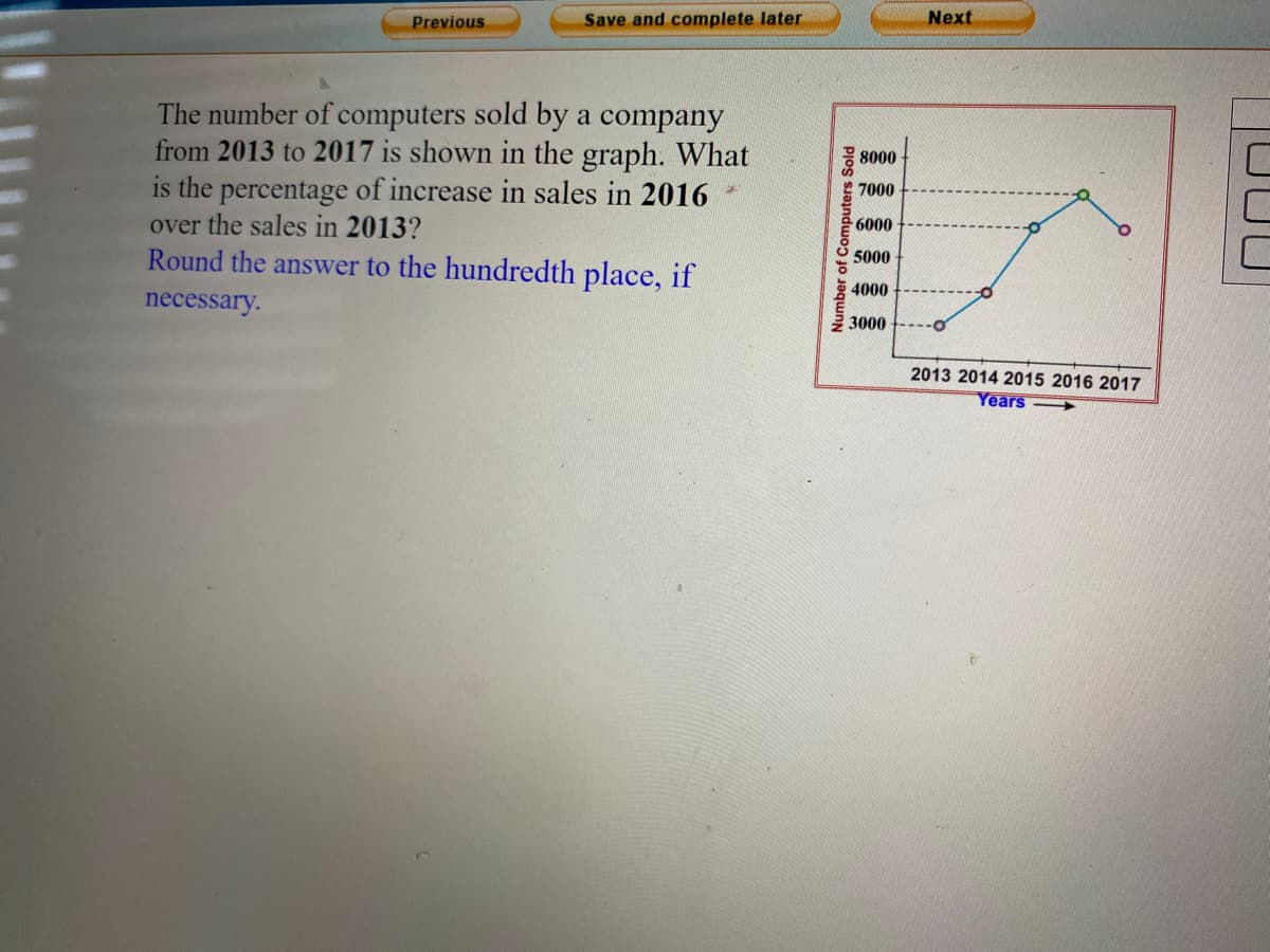 Previous
Save and complete later
Next
The number of computers sold by a company
from 2013 to 2017 is shown in the graph. What
is the percentage of increase in sales in 2016
over the sales in 2013?
Round the answer to the hundredth place, if
8000
7000
6000
5000
4000
necessary.
3000
2013 2014 2015 2016 2017
Years-
Number of Computers Sold
