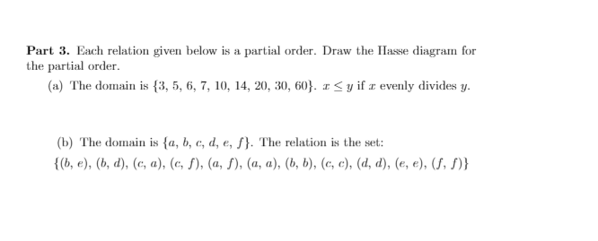 Part 3. Each relation given below is a partial order. Draw the IHasse diagram for
the partial order.
(a) The domain is {3, 5, 6, 7, 10, 14, 20, 30, 60}. z < y if z evenly divides y.
(b) The domain is {a, b, c, d, e, ƒ}. The relation is the set:
{(b, e), (b, d), (c, a), (c, S), (a, f), (a, a), (b, b), (c, c), (d, d), (e, e), (S, S)}
