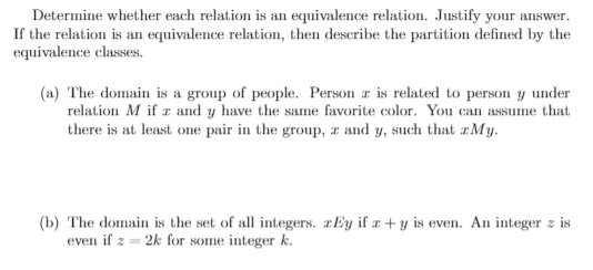 Determine whether each relation is an equivalence relation. Justify your answer.
If the relation is an equivalence relation, then describe the partition defined by the
equivalence classes.
(n) The domain is a group of people. Person a is related to person y under
relation M if z and y have the same favorite color. You can assume that
there is at least one pair in the group, a and y, such that r M y.
(b) The domain is the set of all integers. æEy if æ + y is even. An integer z is
even if z = 2k for some integer k.
