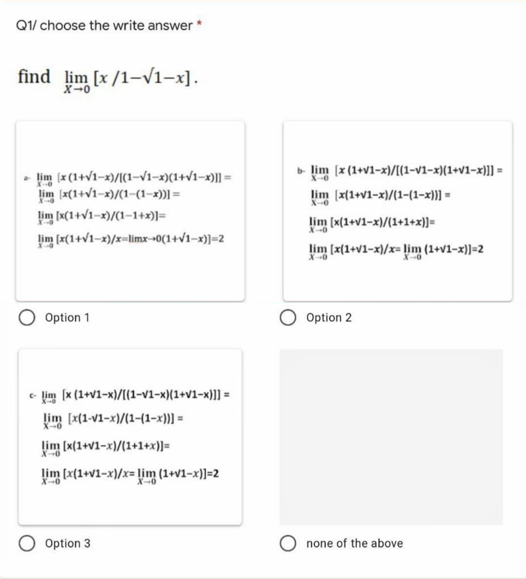 Q1/ choose the write answer
find lim [x /1-V1-x].
X-0
b- lim (x (1+v1-x)/[(1-v1-x)(1+v1-x)]] =
- lim (x (1+v1-x)/[(1–V1-x)(1+v1-x)|] =
lim [x(1+v1-x)/(1-(1-x))] =
lim [x(1+v1-x)/(1-1+x)]=
lim (x(1+V1-x)/x=limx-0(1+v1-x)]=2
X-0
%3D
X-0
lim (x(1+v1-x)/(1-(1-x))] =
X-0
lim [x(1+V1-x)/(1+1+x)]=
X0
X
lim [x(1+v1-x)/x= lim (1+v1-x)]=2
X0
Option 1
Option 2
e- lim [x (1+v1-x)/[(1-v1-x)(1+v1-x)]] =
lim [x(1-v1-x)/(1-(1-x)] =
X-0
lim (x(1+v1-x)/(1+1+x)]=
X0
lim [x(1+v1-x)/x= lim (1+v1-x)]=2
X-0
Option 3
none of the above
