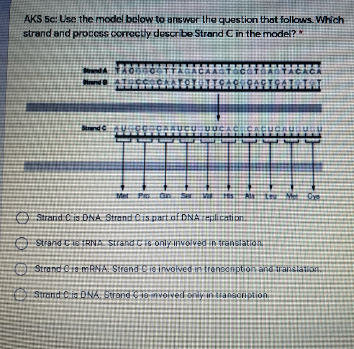 AKS 5c: Use the model below to answer the question that follows. Which
strand and process correctly describe Strand C in the model?*
Btrand A TACO
TTAGACAAGTOCOTGAOTACA CA
AATCTOITS
Srand BATC
ÇÇAÇTÇATSTOT
Strand CAU ÇCOCAAUCU UUCAC CACUCAU UCU
Mel
Pro
Gin
Ser
Val
His
Ala
Leu
Met Cys
) Strand C is DNA. Strand C is part of DNA replication.
() Strand C is tRNA, Strand C is only involved in translation.
Strand C is MRNA. Strand C is involved in transcription and translation,
Strand C is DNA. Strand C is involved only in transcription.
