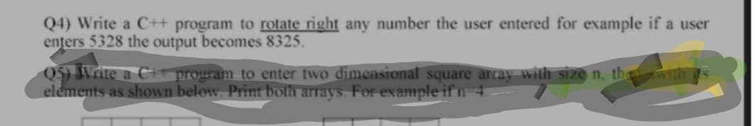 Q4) Write a C++ program to rotate right any number the user entered for example if a user
enters 5328 the output becomes 8325.
Q$) Write a CH program to enter two dimensional square array with size n, th wTth
elements as shown below. Print both arrays. For example if n 4.
