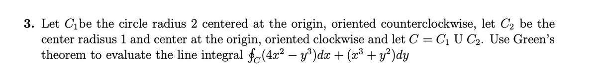 3. Let Cibe the circle radius 2 centered at the origin, oriented counterclockwise, let C₂ be the
center radisus 1 and center at the origin, oriented clockwise and let C = C₁ U C2. Use Green's
theorem to evaluate the line integral f(4x² − y³)dx + (x³ + y²)dy