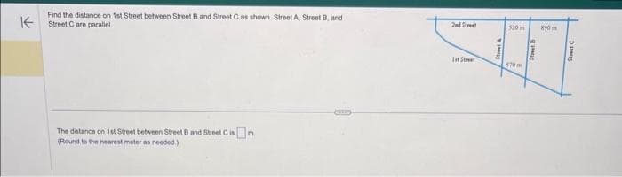 K
Find the distance on 1st Street between Street B and Street C as shown. Street A, Street B, and
Street C are parallel.
The distance on 1st Street between Street B and Street Cism.
(Round to the nearest meter as needed.)
1st Street
520 m
570
X90m