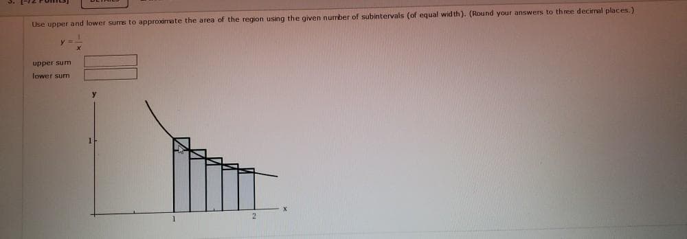 Lise upper and lower sums to approximate the area of the region using the given nurmber of subintervals (of equal wid th). (Round your answers to three decimal places.)
upper sum
fower sum
