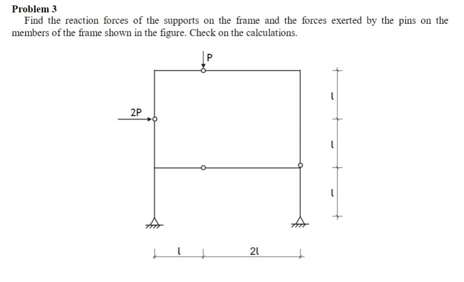 Problem 3
Find the reaction forces of the supports on the frame and the forces exerted by the pins on the
members of the frame shown in the figure. Check on the calculations.
2P
21
