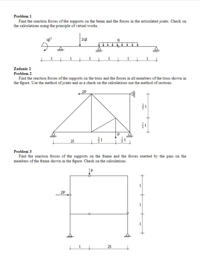 Problem 1
Find the reaction forces of the supports on the beam and the forces in the articulated joints. Check on
the calculations using the principle of virtual works.
2ql
Zadanie 2
Problem 2
Find the reaction forces of the supports on the truss and the forces in all members of the truss shown in
the figure. Use the method of joints and as a check on the calculations use the method of sections.
2P
21
Problem 3
Find the reaction forces of the supports on the frame and the forces exerted by the pins on the
members of the frame shown in the figure. Check on the calculations.
2P
21
