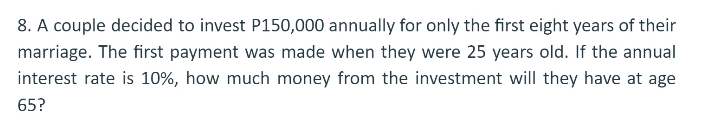 8. A couple decided to invest P150,000 annually for only the first eight years of their
marriage. The first payment was made when they were 25 years old. If the annual
interest rate is 10%, how much money from the investment will they have at age
65?
