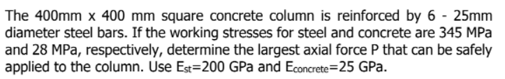 The 400mm x 400 mm square concrete column is reinforced by 6 - 25mm
diameter steel bars. If the working stresses for steel and concrete are 345 MPa
and 28 MPa, respectively, determine the largest axial force P that can be safely
applied to the column. Use Est=200 GPa and Econcrete=25 GPa.

