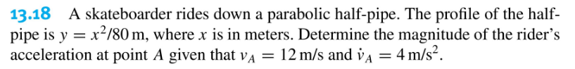 13.18 A skateboarder rides down a parabolic half-pipe. The profile of the half-
pipe is y = x?/80 m, where x is in meters. Determine the magnitude of the rider's
acceleration at point A given that va = 12 m/s and vA = 4 m/s².
