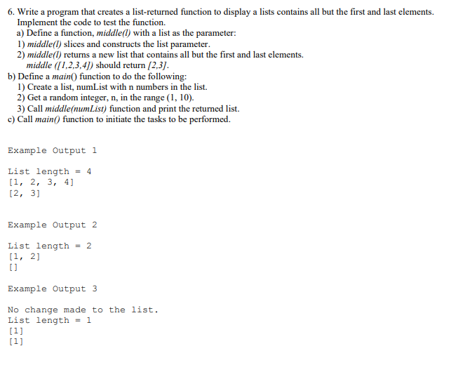 6. Write a program that creates a list-returned function to display a lists contains all but the first and last elements.
Implement the code to test the function.
a) Define a function, middle(l) with a list as the parameter:
1) middle(l) slices and constructs the list parameter.
2) middle(l) returns a new list that contains all but the first and last elements.
middle ([1,2,3,4]) should return [2,3].
b) Define a main() function to do the following:
1) Create a list, numList with n numbers in the list.
2) Get a random integer, n, in the range (1, 10).
3) Call middle(numList) function and print the returned list.
c) Call main() function to initiate the tasks to be performed.
Example Output 1
List length = 4
[1, 2, 3, 4]
[2, 3]
Example Output 2
List length = 2
[1, 2]
Example Output 3
No change made to the list.
List length = 1
(1]
[1]
