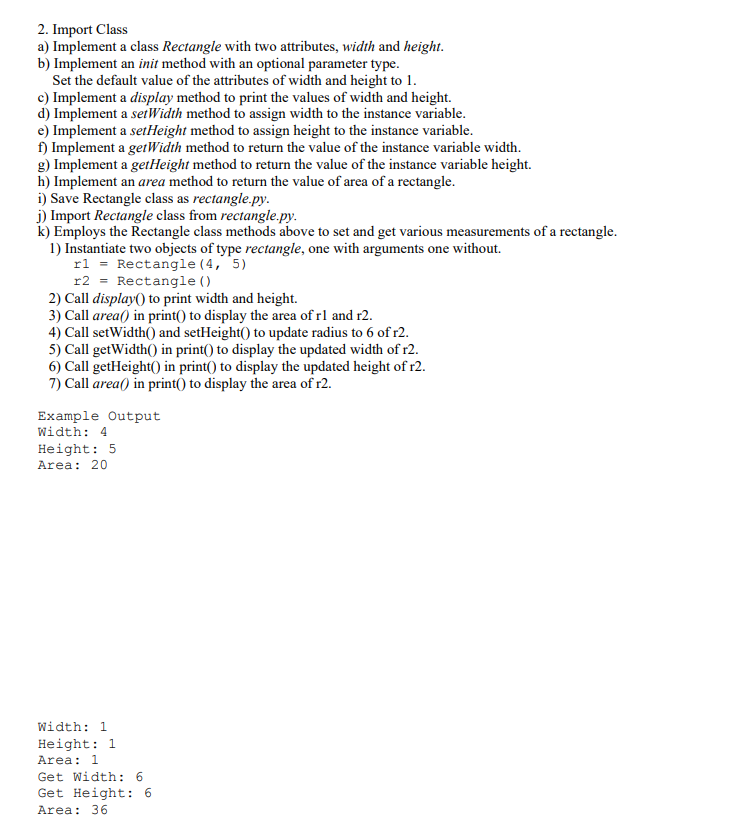 2. Import Class
a) Implement a class Rectangle with two attributes, width and height.
b) Implement an init method with an optional parameter type.
Set the default value of the attributes of width and height to 1.
c) Implement a display method to print the values of width and height.
d) Implement a serwidth method to assign width to the instance variable.
e) Implement a setHeight method to assign height to the instance variable.
f) Implement a getWidth method to return the value of the instance variable width.
g) Implement a getHeight method to return the value of the instance variable height.
h) Implement an area method to return the value of area of a rectangle.
i) Save Rectangle class as rectangle.py.
j) Import Rectangle class from rectangle.py.
k) Employs the Rectangle class methods above to set and get various measurements of a rectangle.
1) Instantiate two objects of type rectangle, one with arguments one without.
rl = Rectangle (4, 5)
r2 = Rectangle ()
2) Call display() to print width and height.
3) Call area() in print() to display the area of rl and r2.
4) Call setWidth() and setHeight() to update radius to 6 of r2.
5) Call getWidth() in print() to display the updated width of r2.
6) Call getHeight() in print() to display the updated height of r2.
7) Call area() in print() to display the area of r2.
Example Output
Width: 4
Height: 5
Area: 20
Width: 1
Height: 1
Area: 1
Get Width: 6
Get Height: 6
Area: 36
