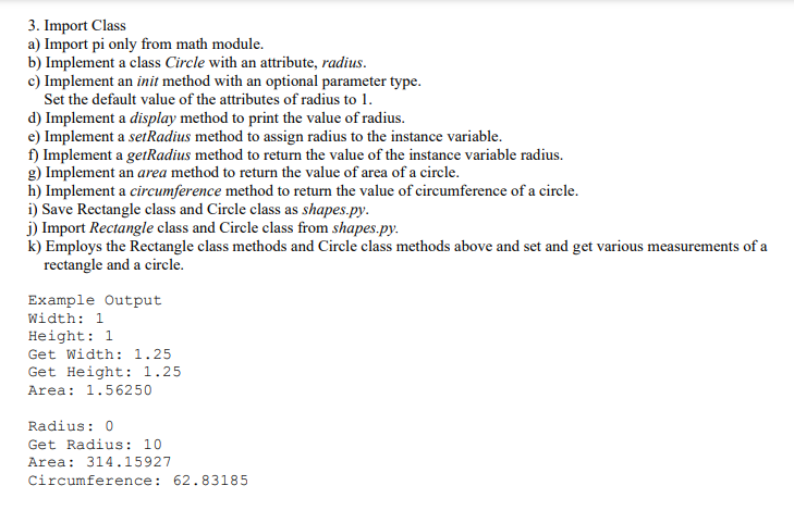 3. Import Class
a) Import pi only from math module.
b) Implement a class Circle with an attribute, radius.
c) Implement an init method with an optional parameter type.
Set the default value of the attributes of radius to 1.
d) Implement a display method to print the value of radius.
e) Implement a setRadius method to assign radius to the instance variable.
f) Implement a getRadius method to return the value of the instance variable radius.
g) Implement an area method to return the value of area of a circle.
h) Implement a circumference method to return the value of circumference of a circle.
i) Save Rectangle class and Circle class as shapes.py.
j) Import Rectangle class and Circle class from shapes.py.
k) Employs the Rectangle class methods and Circle class methods above and set and get various measurements of a
rectangle and a circle.
Example Output
Width: 1
Height: 1
Get Width: 1.25
Get Height: 1.25
Area: 1.56250
Radius: 0
Get Radius: 10
Area: 314.15927
Circumference: 62. 83185
