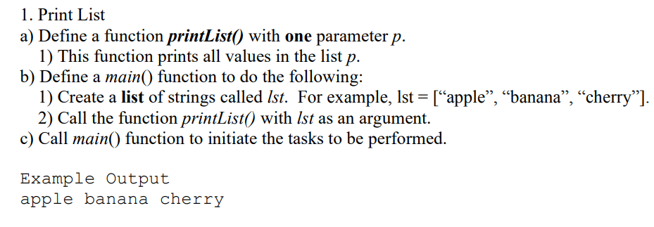 1. Print List
a) Define a function printList() with one parameter p.
1) This function prints all values in the list p.
b) Define a main() function to do the following:
1) Create a list of strings called Ist. For example, Ist = [“apple", “"banana", “cherry"].
2) Call the function printList() with Ist as an argument.
c) Call main() function to initiate the tasks to be performed.
Example Output
apple banana cherry
