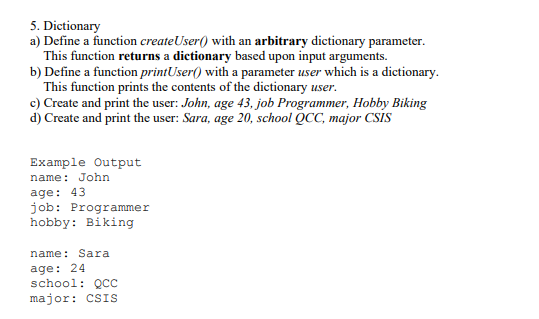 5. Dietionary
a) Define a function createUser() with an arbitrary dictionary parameter.
This function returns a dictionary based upon input arguments.
b) Define a function printUser() with a parameter user which is a dictionary.
This function prints the contents of the dictionary user.
c) Create and print the user: John, age 43, job Programmer, Hobby Biking
d) Create and print the user: Sara, age 20, school QCC, major CSİS
Example Output
name: John
age: 43
job: Programmer
hobby: Biking
name: Sara
age: 24
school: QCC
major: CSIS
