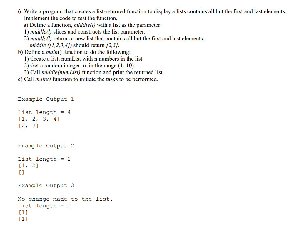 6. Write a program that creates a list-returned function to display a lists contains all but the first and last elements.
Implement the code to test the function.
a) Define a function, middle((1) with a list as the parameter:
1) middle(l) slices and constructs the list parameter.
2) middle(l) returns a new list that contains all but the first and last elements.
middle ([1,2,3,4]) should return [2,3].
b) Define a main() function to do the following:
1) Create a list, numList with n numbers in the list.
2) Get a random integer, n, in the range (1, 10).
3) Call middle(numList) function and print the returned list.
c) Call main() function to initiate the tasks to be performed.
Example Output 1
List length = 4
[1, 2, 3, 4]
[2, 3]
Example Output 2
List length = 2
[1, 2]
Example Output 3
No change made to the list.
List length = 1
[1]
[1]
