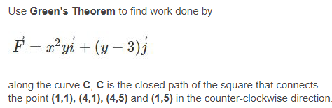 Use Green's Theorem to find work done by
F = 2°yi + (y – 3)3
along the curve c, C is the closed path of the square that connects
the point (1,1), (4,1), (4,5) and (1,5) in the counter-clockwise direction.
