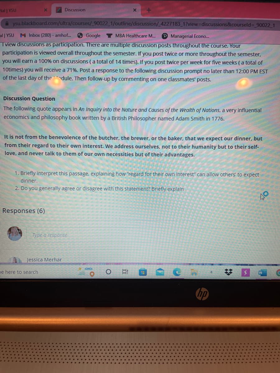 tal | YSU
X
Aysu.blackboard.com/ultra/courses/_90022_1/outline/discussion/_4227183_1?view=discussions&courseld=_90022_1
al | YSU M Inbox (280) - amhof...
Google Y MBA Healthcare M... ℗ Managerial Econo...
I view discussions as participation. There are multiple discussion posts throughout the course. Your
participation is viewed overall throughout the semester. If you post twice or more throughout the semester,
you will earn a 100% on discussions (a total of 14 times). If you post twice per week for five weeks (a total of
10times) you will receive a 71%. Post a response to the following discussion prompt no later than 12:00 PM EST
of the last day of thedule. Then follow-up by commenting on one classmates' posts.
Discussion
Discussion Question
The following quote appears in An Inquiry into the Nature and Causes of the Wealth of Nations, a very influential
economics and philosophy book written by a British Philosopher named Adam Smith in 1776.
It is not from the benevolence of the butcher, the brewer, or the baker, that we expect our dinner, but
from their regard to their own interest. We address ourselves, not to their humanity but to their self-
love, and never talk to them of our own necessities but of their advantages.
Responses (6)
1. Briefly interpret this passage, explaining how "regard for their own interest" can allow others' to expect
dinner.
2. Do you generally agree or disagree with this statement?
Briefly explain
Type a response
Jessica Merhar
be here to search
X +
O
i
45