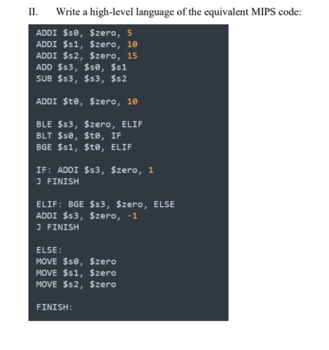 II.
Write a high-level language of the equivalent MIPS code:
ADDI $s0, $zero, 5
ADDI $s1, $zero, 10
ADDI $s2, $zero, 15
ADD $s3, $se, $s1
SUB $s3, $s3, $s2
ADDI $te, $zero, 10
BLE $s3, $zero, ELIF
BLT $se, $te, IF
BGE $s1, $te, ELIF
IF: ADDI $s3, $zero, 1
J FINISH
ELIF: BGE $s3, $zero, ELSE
ADDI $s3, $zero, -1
J FINISH
ELSE :
MOVE $se, $zero
MOVE $s1, $zero
MOVE $s2, $zero
FINISH:
