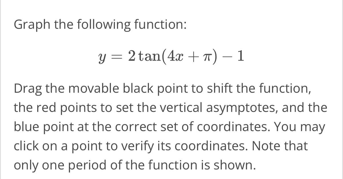 Graph the following function:
y = 2 tan(4x + π) — 1
Drag the movable black point to shift the function,
the red points to set the vertical asymptotes, and the
blue point at the correct set of coordinates. You may
click on a point to verify its coordinates. Note that
only one period of the function is shown.