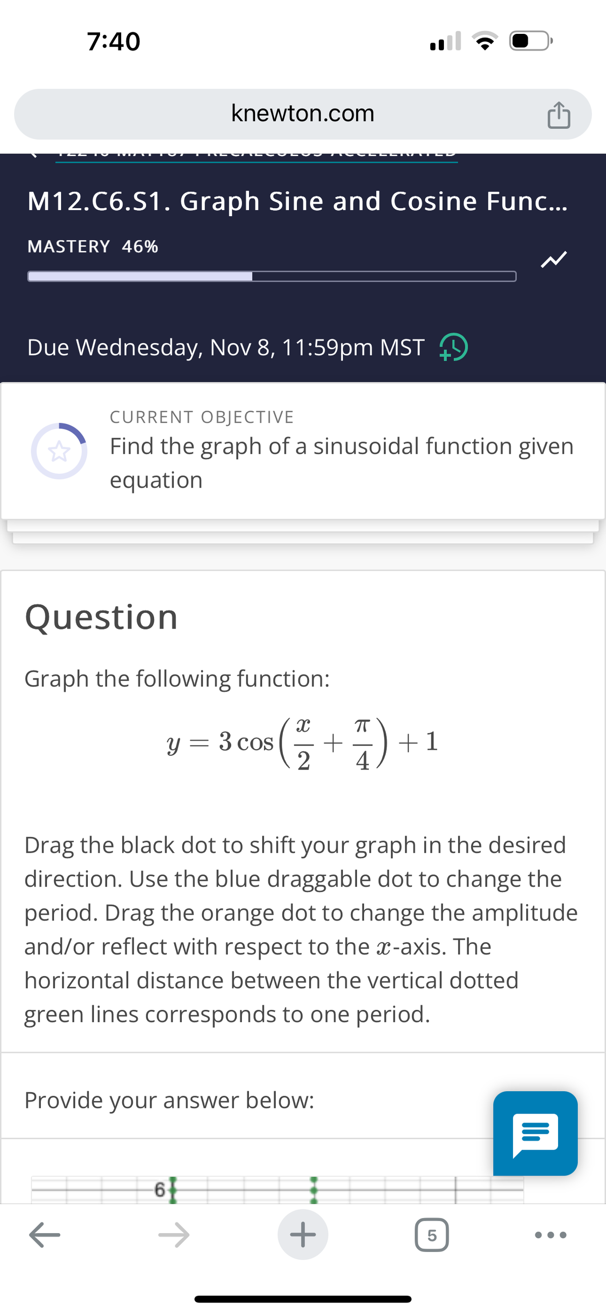 7:40
M12.C6.S1. Graph Sine and Cosine Func...
MASTERY 46%
knewton.com
Due Wednesday, Nov 8, 11:59pm MST
CURRENT OBJECTIVE
Find the graph of a sinusoidal function given
equation
Question
Graph the following function:
←
y = 3 cos
3 cos (+).
2
4
Drag the black dot to shift your graph in the desired
direction. Use the blue draggable dot to change the
period. Drag the orange dot to change the amplitude
and/or reflect with respect to the x-axis. The
horizontal distance between the vertical dotted
green lines corresponds to one period.
Provide your answer below:
6
+1
+
5
Il