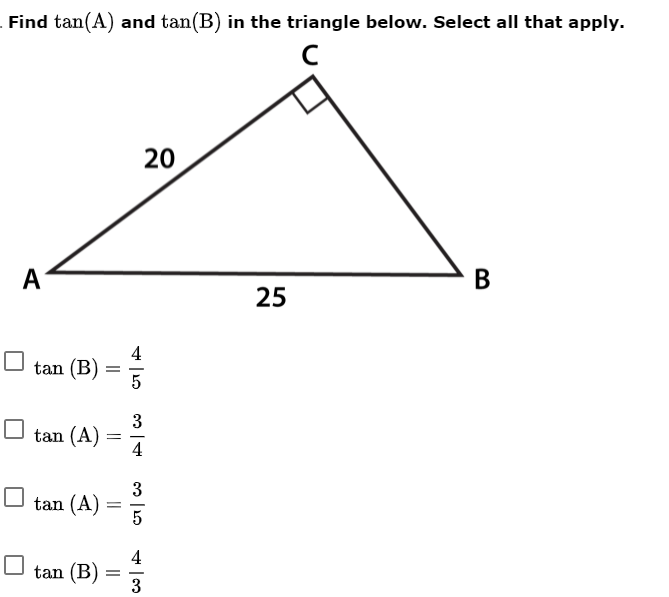 Find tan(A) and tan(B) in the triangle below. Select all that apply.
20
A
В
25
tan (B)
5
tan (A)
4
|
tan (A)
tan (B)
3
