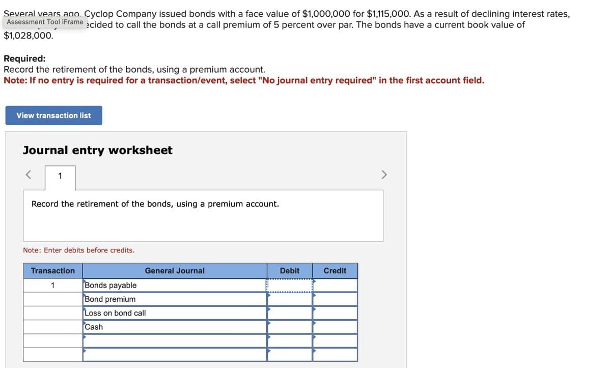 Several years ago. Cyclop Company issued bonds with a face value of $1,000,000 for $1,115,000. As a result of declining interest rates,
Assessment Tool iFrame ecided to call the bonds at a call premium of 5 percent over par. The bonds have a current book value of
$1,028,000.
Required:
Record the retirement of the bonds, using a premium account.
Note: If no entry is required for a transaction/event, select "No journal entry required" in the first account field.
View transaction list
Journal entry worksheet
1
Record the retirement of the bonds, using a premium account.
Note: Enter debits before credits.
Transaction
General Journal
Debit
Credit
1
Bonds payable
Bond premium
Loss on bond call
Cash