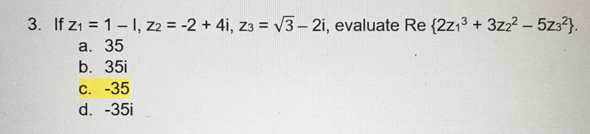 3. If Z₁ = 1-1, Z2 = -2 + 4i, Z3 = √3-2i, evaluate Re {2z1³ + 3z2² - 5z3²}.
a. 35
b. 35i
C. -35
d. -35i