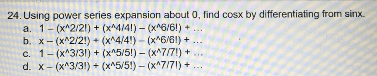 24. Using power series expansion about 0, find cosx by differentiating from sinx.
a. 1 (x^2/2!) + (x^4/4!) - (x^6/6!) +
b. x-(x^2/2!) + (x^4/4!) — (x^6/6!) +
c. 1(x^3/3!) + (x^5/5!) - (x^7/7!) +
d. x-(x^3/3!) + (x^5/5!) - (x^7/7!) +
...