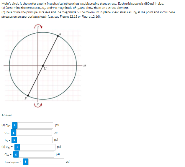 Mohr's circle is shown for a point in a physical object that is subjected to plane stress. Each grid square is 680 psi in size.
(a) Determine the stresses o, o, and the magnitude of Ty and show them on a stress element.
(b) Determine the principal stresses and the magnitude of the maximumin-plane shear stress acting at the point and show these
stresses on an appropriate sketch (e.g, see Figure 12.15 or Figure 12.16).
Answer:
(a) ox. 1
psi
Oy-
psi
Txy
psi
(b) op1=
psi
Op2 =1
psi
Tmax in-plane
psi
