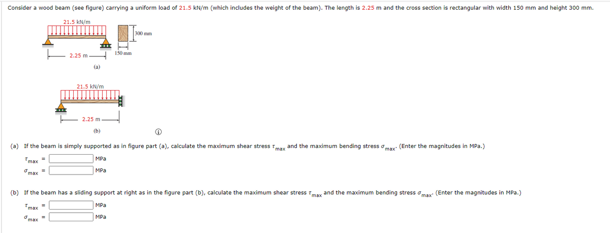 Consider a wood beam (see figure) carrying a uniform load of 21.5 kN/m (which includes the weight of the beam). The length is 2.25 m and the cross section is rectangular with width 150 mm and height 300 mm.
21.5 kN/m
300 mm
150 mm
2.25 m
(a)
21.5 kN/m
2.25 m
(b)
i
(a) If the beam is simply supported as in figure part (a), calculate the maximum shear stress max and the maximum bending stress max (Enter the magnitudes in MPa.)
Tmax
=
MPa
MPa
max
(b) If the beam has a sliding support at right as in the figure part (b), calculate the maximum shear stress max and the maximum bending stress max (Enter the magnitudes in MPa.)
=
MPa
Tmax
MPa
max