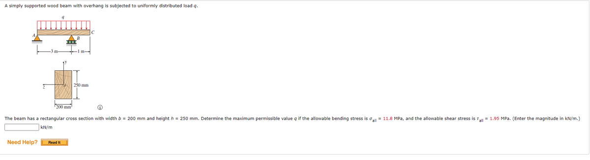 A simply supported wood beam with overhang is subjected to uniformly distributed load q.
9
1m-
250 mm
200 mm
i
The beam has a rectangular cross section with width b = 200 mm and height h = 250 mm. Determine the maximum permissible value q if the allowable bending stress is all = 11.8 MPa, and the allowable shear stress is Tall = 1.95 MPa. (Enter the magnitude in kN/m.)
kN/m
Need Help?
m
Read It