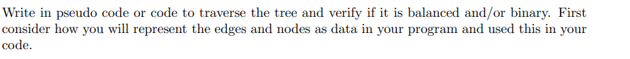 Write in pseudo code or code to traverse the tree and verify if it is balanced and/or binary. First
consider how you will represent the edges and nodes as data in your program and used this in your
code.