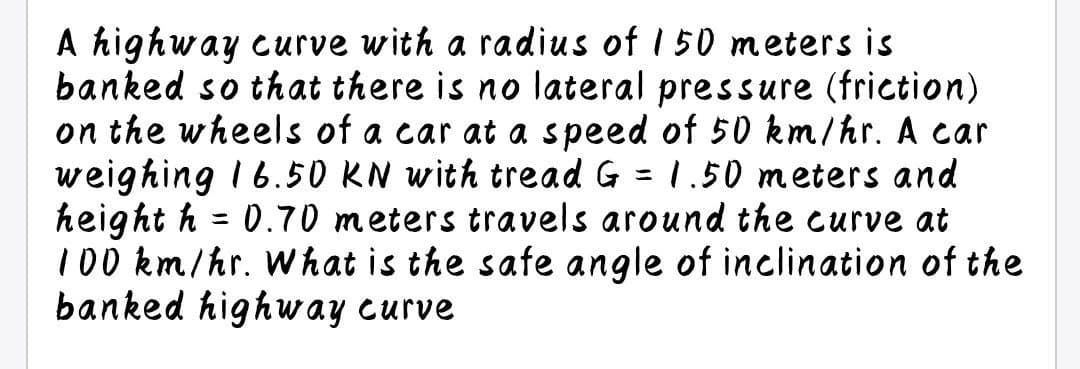 A highway curve with a radius of 1 50 meters is
banked so that there is no lateral pressure (friction)
on the wheels of a car at a speed of 50 km/hr. A car
weighing I 6.50 KN with tread G
height h
100 km/hr. What is the safe angle of inclination of the
banked highway curve
1.50 meters and
ニ
0.70 meters travels around the curve at
ニ
